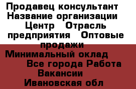 Продавец-консультант › Название организации ­ Центр › Отрасль предприятия ­ Оптовые продажи › Минимальный оклад ­ 20 000 - Все города Работа » Вакансии   . Ивановская обл.